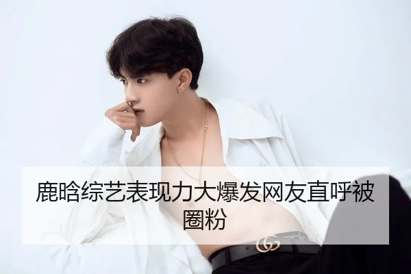 鹿晗综艺表现力大爆发网友直呼被圈粉
